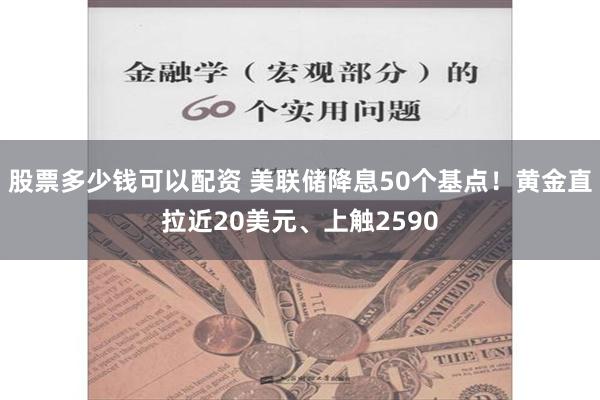 股票多少钱可以配资 美联储降息50个基点！黄金直拉近20美元、上触2590