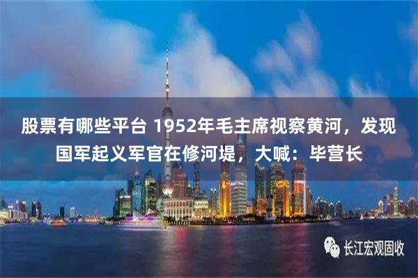 股票有哪些平台 1952年毛主席视察黄河，发现国军起义军官在修河堤，大喊：毕营长