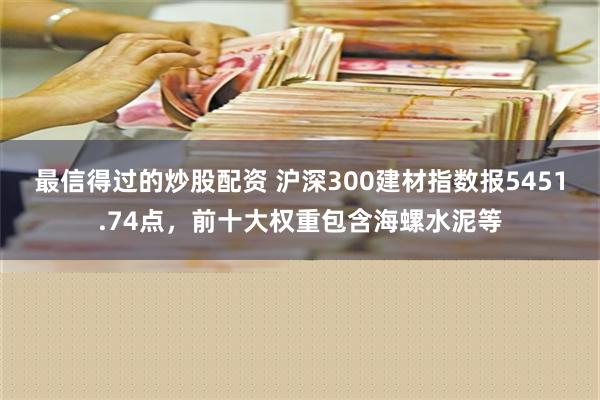 最信得过的炒股配资 沪深300建材指数报5451.74点，前十大权重包含海螺水泥等