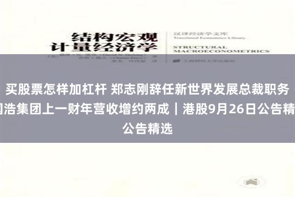 买股票怎样加杠杆 郑志刚辞任新世界发展总裁职务 国浩集团上一财年营收增约两成｜港股9月26日公告精选