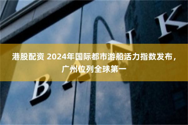 港股配资 2024年国际都市游船活力指数发布，广州位列全球第一