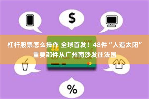 杠杆股票怎么操作 全球首发！48件“人造太阳”重要部件从广州南沙发往法国