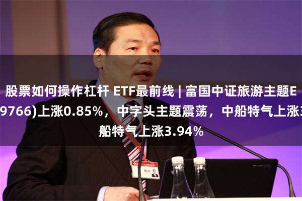 股票如何操作杠杆 ETF最前线 | 富国中证旅游主题ETF(159766)上涨0.85%，中字头主题震荡，中船特气上涨3.94%