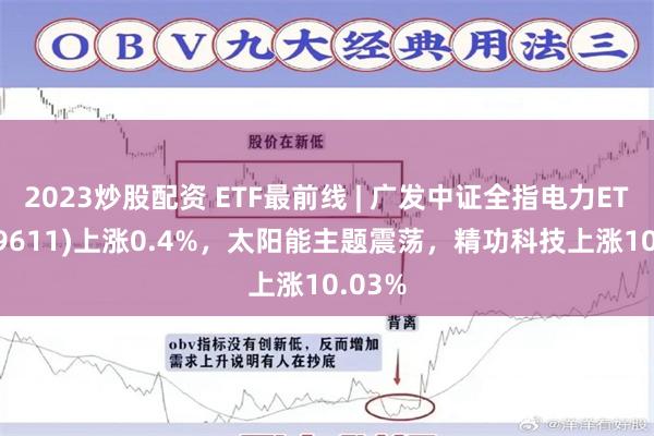 2023炒股配资 ETF最前线 | 广发中证全指电力ETF(159611)上涨0.4%，太阳能主题震荡，精功科技上涨10.03%