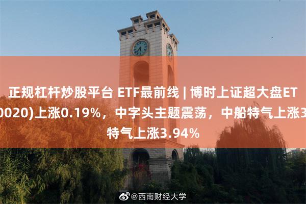 正规杠杆炒股平台 ETF最前线 | 博时上证超大盘ETF(510020)上涨0.19%，中字头主题震荡，中船特气上涨3.94%