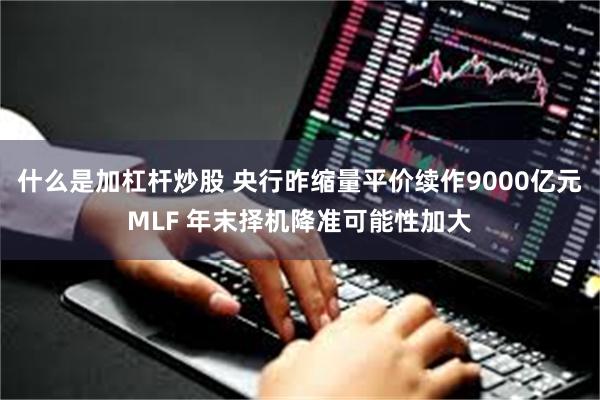 什么是加杠杆炒股 央行昨缩量平价续作9000亿元MLF 年末择机降准可能性加大