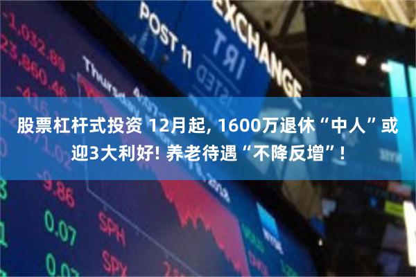 股票杠杆式投资 12月起, 1600万退休“中人”或迎3大利好! 养老待遇“不降反增”!