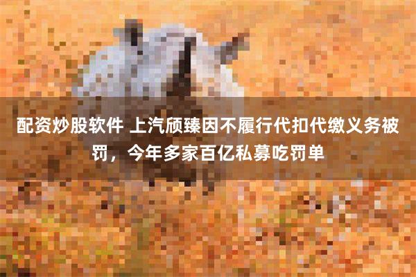 配资炒股软件 上汽颀臻因不履行代扣代缴义务被罚，今年多家百亿私募吃罚单