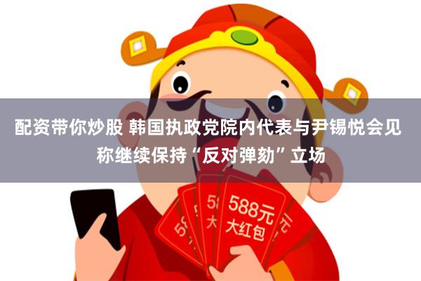 配资带你炒股 韩国执政党院内代表与尹锡悦会见 称继续保持“反对弹劾”立场