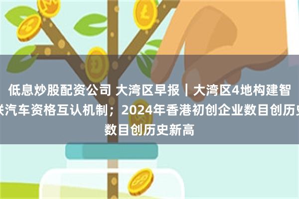 低息炒股配资公司 大湾区早报｜大湾区4地构建智能网联汽车资格互认机制；2024年香港初创企业数目创历史新高