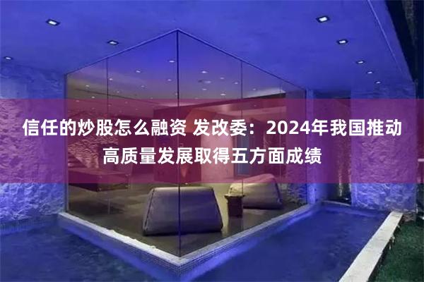 信任的炒股怎么融资 发改委：2024年我国推动高质量发展取得五方面成绩