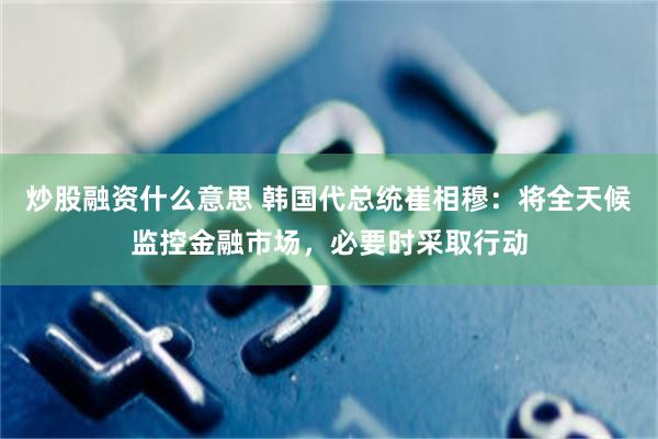 炒股融资什么意思 韩国代总统崔相穆：将全天候监控金融市场，必要时采取行动