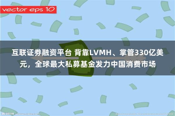 互联证劵融资平台 背靠LVMH、掌管330亿美元，全球最大私募基金发力中国消费市场