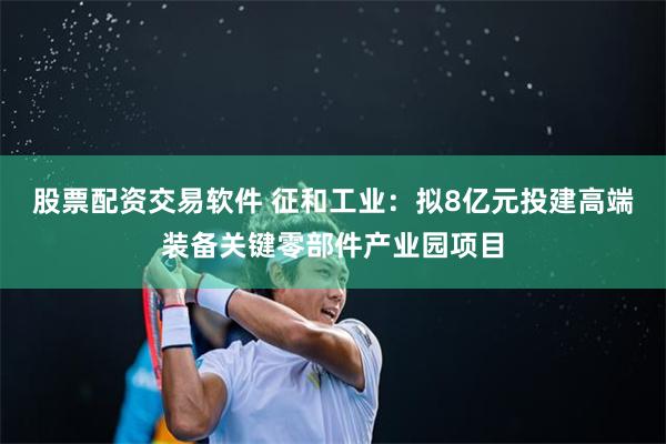 股票配资交易软件 征和工业：拟8亿元投建高端装备关键零部件产业园项目