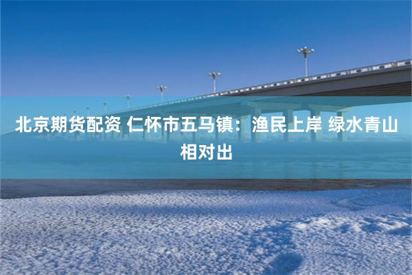 北京期货配资 仁怀市五马镇：渔民上岸 绿水青山相对出