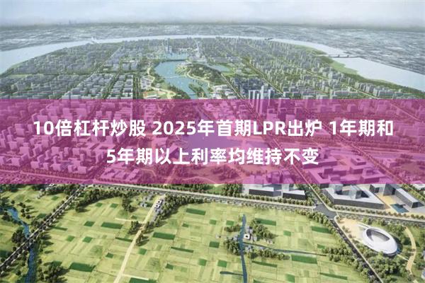 10倍杠杆炒股 2025年首期LPR出炉 1年期和5年期以上利率均维持不变