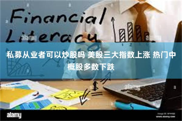 私募从业者可以炒股吗 美股三大指数上涨 热门中概股多数下跌