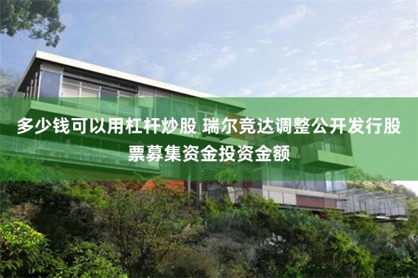 多少钱可以用杠杆炒股 瑞尔竞达调整公开发行股票募集资金投资金额