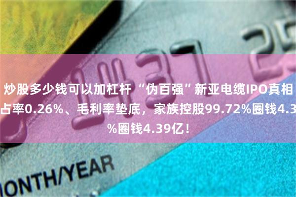 炒股多少钱可以加杠杆 “伪百强”新亚电缆IPO真相：市占率0.26%、毛利率垫底，家族控股99.72%圈钱4.39亿！