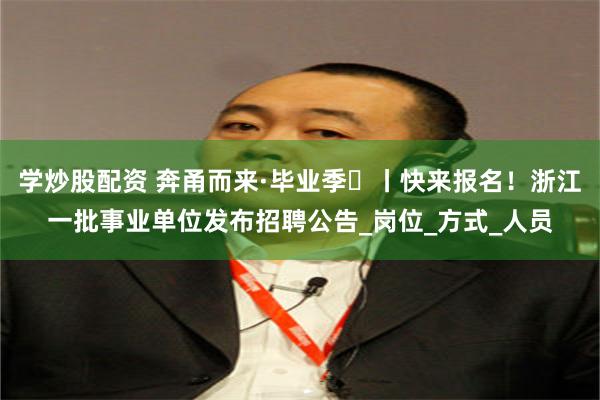 学炒股配资 奔甬而来·毕业季⑯丨快来报名！浙江一批事业单位发布招聘公告_岗位_方式_人员