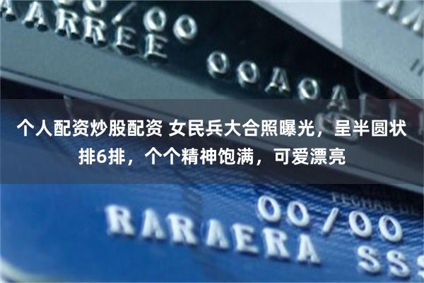 个人配资炒股配资 女民兵大合照曝光，呈半圆状排6排，个个精神饱满，可爱漂亮