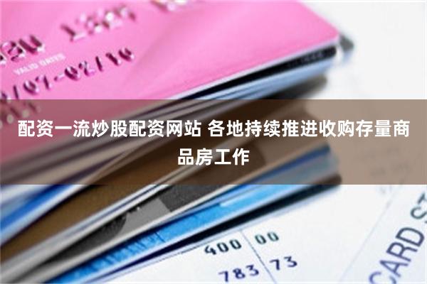 配资一流炒股配资网站 各地持续推进收购存量商品房工作