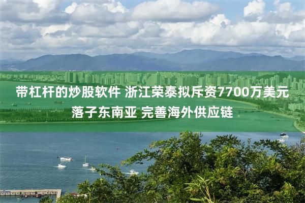 带杠杆的炒股软件 浙江荣泰拟斥资7700万美元落子东南亚 完善海外供应链