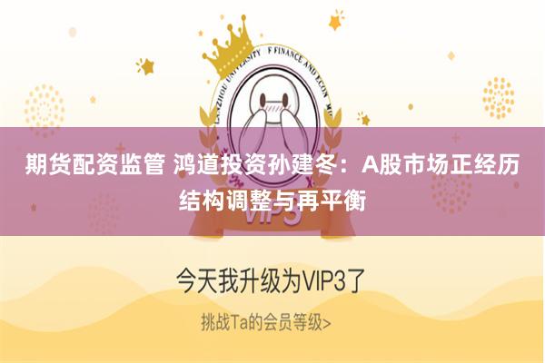 期货配资监管 鸿道投资孙建冬：A股市场正经历结构调整与再平衡