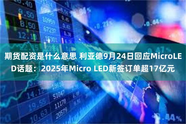 期货配资是什么意思 利亚德9月24日回应MicroLED话题：2025年Micro LED新签订单超17亿元