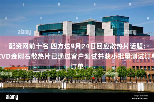 配资网前十名 四方达9月24日回应散热片话题：CVD金刚石散热片已通过客户测试并获小批量测试订单