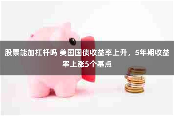 股票能加杠杆吗 美国国债收益率上升，5年期收益率上涨5个基点