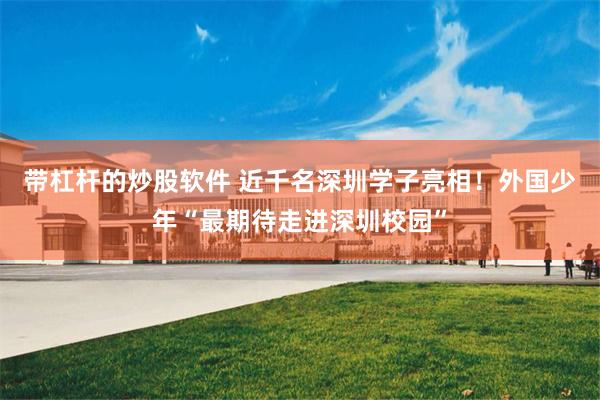 带杠杆的炒股软件 近千名深圳学子亮相！外国少年“最期待走进深圳校园”