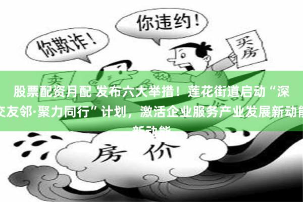 股票配资月配 发布六大举措！莲花街道启动“深交友邻·聚力同行”计划，激活企业服务产业发展新动能