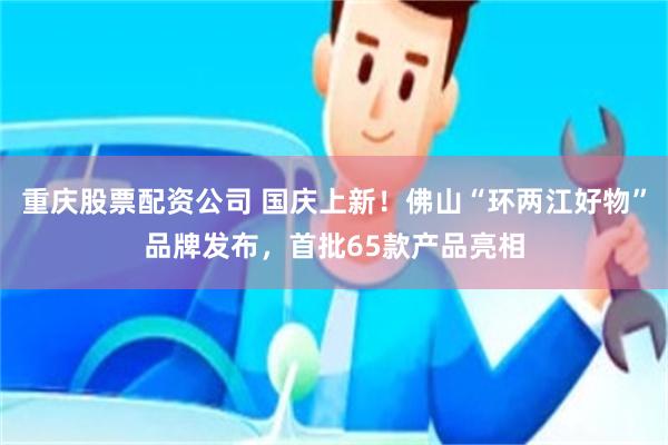 重庆股票配资公司 国庆上新！佛山“环两江好物”品牌发布，首批65款产品亮相