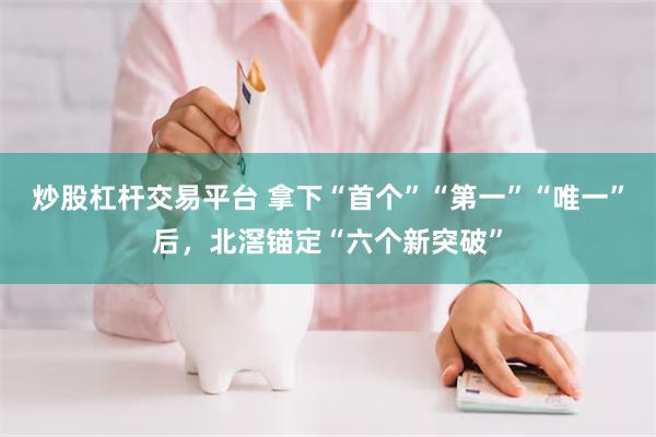 炒股杠杆交易平台 拿下“首个”“第一”“唯一”后，北滘锚定“六个新突破”