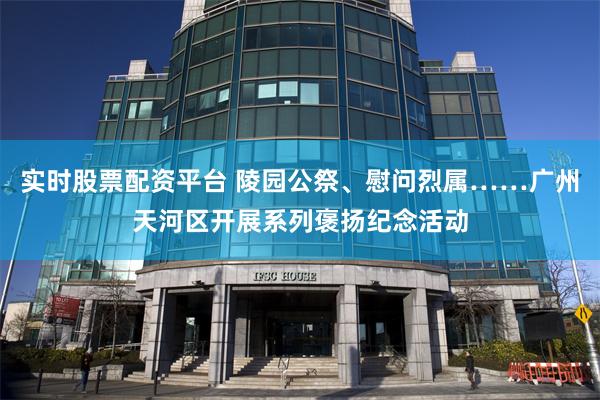 实时股票配资平台 陵园公祭、慰问烈属……广州天河区开展系列褒扬纪念活动
